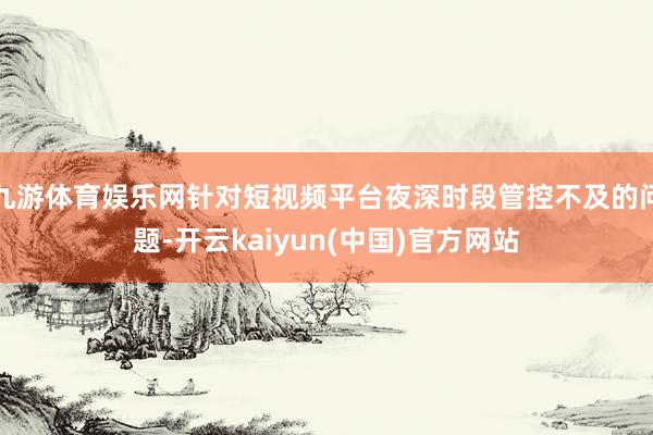 九游体育娱乐网针对短视频平台夜深时段管控不及的问题-开云kaiyun(中国)官方网站