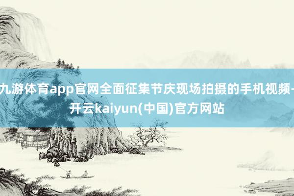 九游体育app官网全面征集节庆现场拍摄的手机视频-开云kaiyun(中国)官方网站