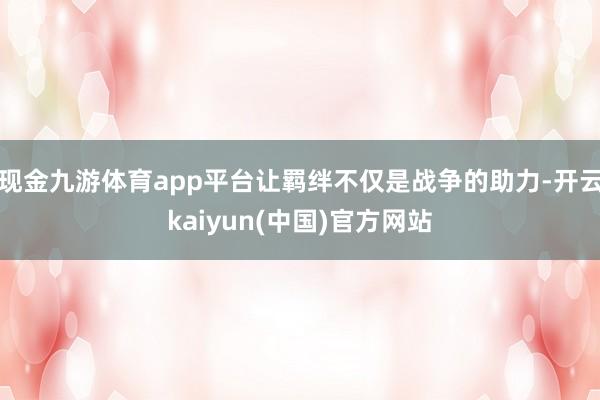 现金九游体育app平台让羁绊不仅是战争的助力-开云kaiyun(中国)官方网站