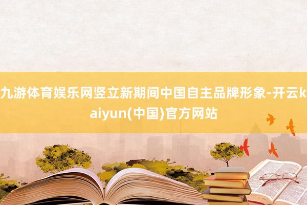 九游体育娱乐网竖立新期间中国自主品牌形象-开云kaiyun(中国)官方网站