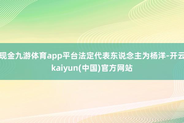 现金九游体育app平台法定代表东说念主为杨洋-开云kaiyun(中国)官方网站
