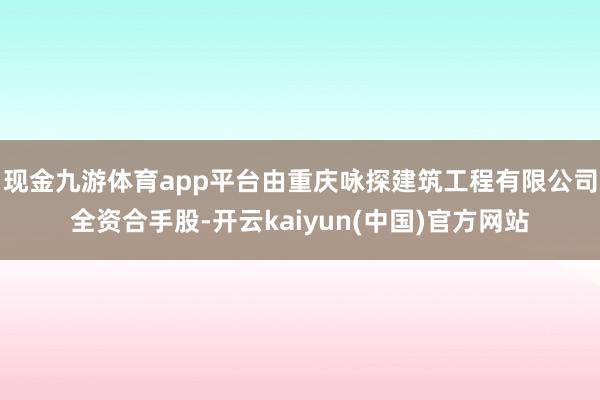 现金九游体育app平台由重庆咏探建筑工程有限公司全资合手股-开云kaiyun(中国)官方网站