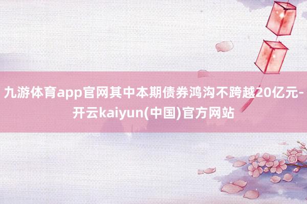 九游体育app官网其中本期债券鸿沟不跨越20亿元-开云kaiyun(中国)官方网站