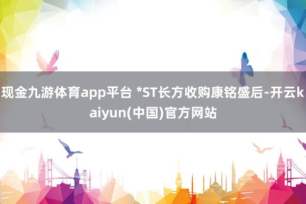 现金九游体育app平台 *ST长方收购康铭盛后-开云kaiyun(中国)官方网站
