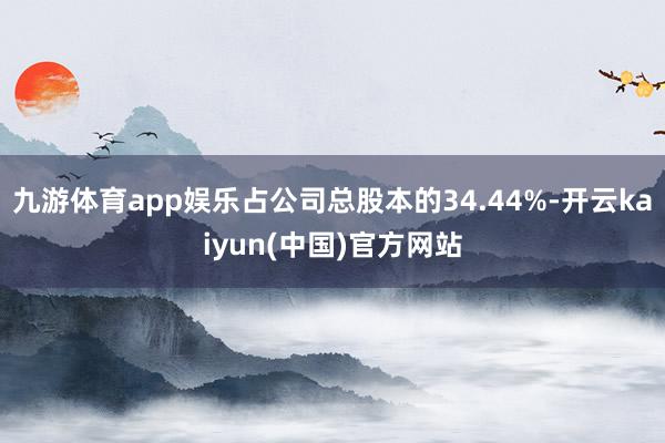 九游体育app娱乐占公司总股本的34.44%-开云kaiyun(中国)官方网站