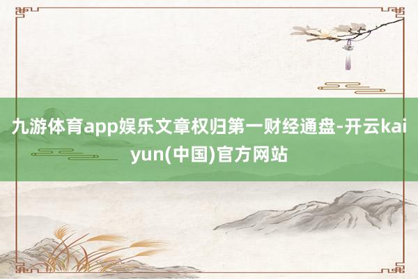 九游体育app娱乐文章权归第一财经通盘-开云kaiyun(中国)官方网站
