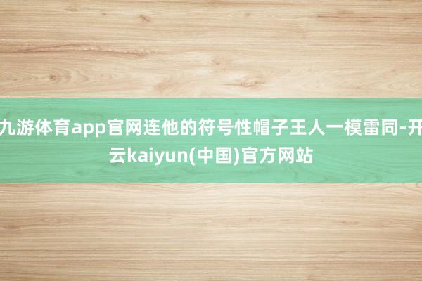 九游体育app官网连他的符号性帽子王人一模雷同-开云kaiyun(中国)官方网站