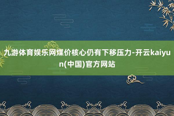 九游体育娱乐网煤价核心仍有下移压力-开云kaiyun(中国)官方网站