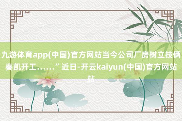 九游体育app(中国)官方网站当今公司厂房树立技俩奏凯开工……”近日-开云kaiyun(中国)官方网站
