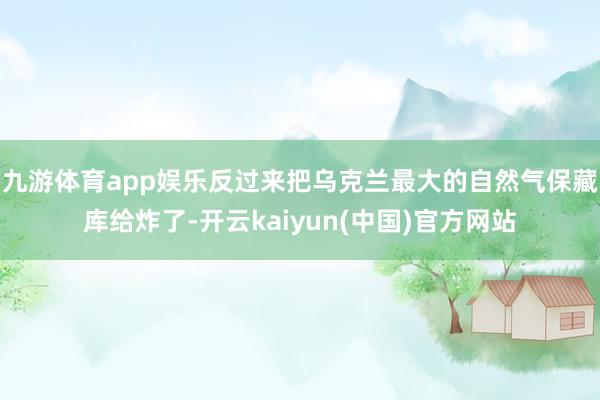 九游体育app娱乐反过来把乌克兰最大的自然气保藏库给炸了-开云kaiyun(中国)官方网站
