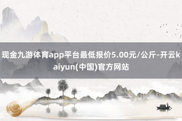 现金九游体育app平台最低报价5.00元/公斤-开云kaiyun(中国)官方网站