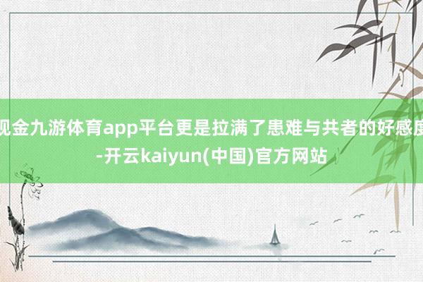 现金九游体育app平台更是拉满了患难与共者的好感度-开云kaiyun(中国)官方网站
