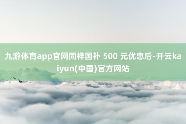 九游体育app官网同样国补 500 元优惠后-开云kaiyun(中国)官方网站
