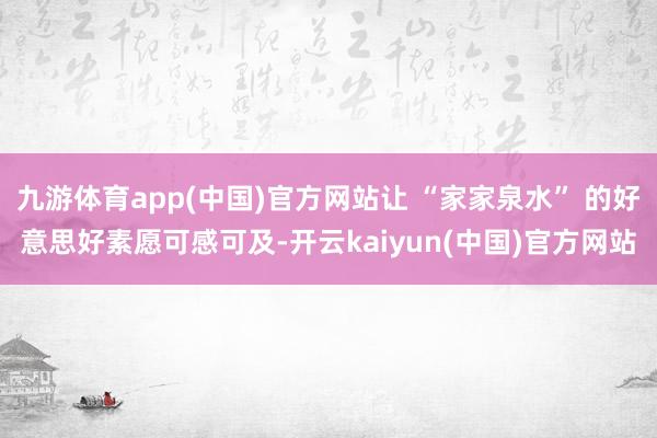 九游体育app(中国)官方网站让 “家家泉水” 的好意思好素愿可感可及-开云kaiyun(中国)官方网站