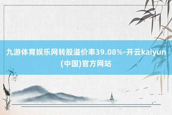 九游体育娱乐网转股溢价率39.08%-开云kaiyun(中国)官方网站