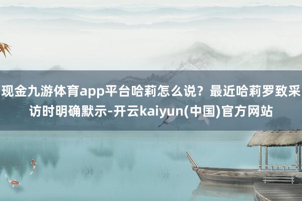 现金九游体育app平台哈莉怎么说?最近哈莉罗致采访时明确默示-开云kaiyun(中国)官方网站