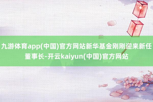 九游体育app(中国)官方网站新华基金刚刚迎来新任董事长-开云kaiyun(中国)官方网站