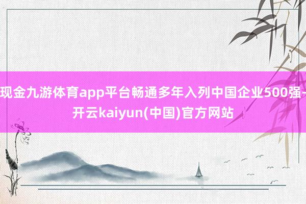 现金九游体育app平台畅通多年入列中国企业500强-开云kaiyun(中国)官方网站
