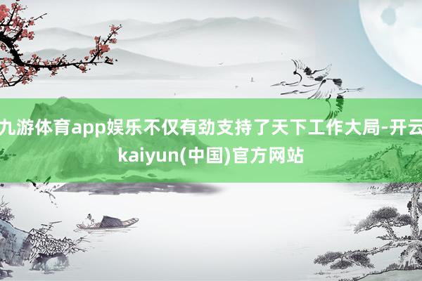 九游体育app娱乐不仅有劲支持了天下工作大局-开云kaiyun(中国)官方网站