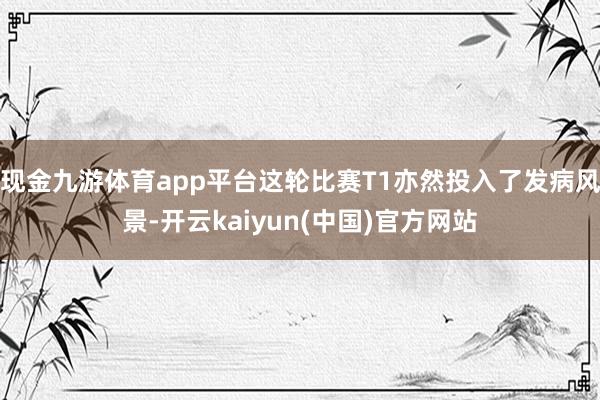 现金九游体育app平台这轮比赛T1亦然投入了发病风景-开云kaiyun(中国)官方网站