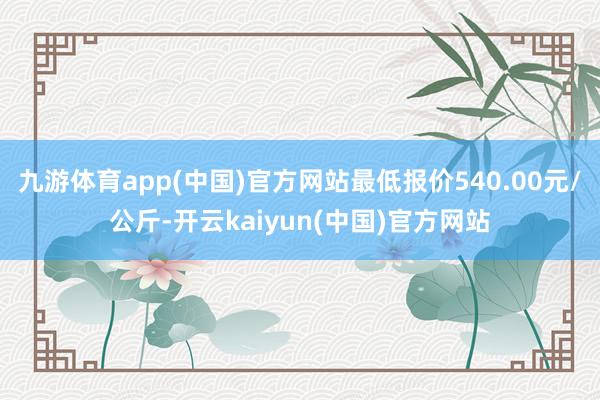 九游体育app(中国)官方网站最低报价540.00元/公斤-开云kaiyun(中国)官方网站