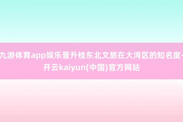 九游体育app娱乐晋升桂东北文旅在大湾区的知名度-开云kaiyun(中国)官方网站