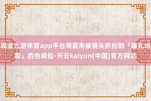 现金九游体育app平台周震南被镜头抓拍到「瞳孔地震」的色调包-开云kaiyun(中国)官方网站