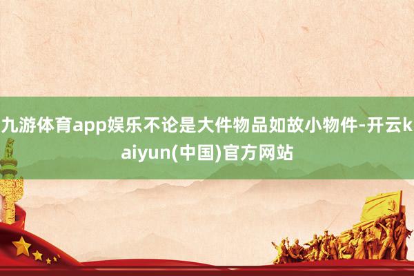 九游体育app娱乐不论是大件物品如故小物件-开云kaiyun(中国)官方网站