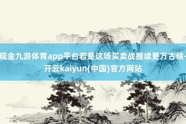 现金九游体育app平台若是这场买卖战握续更万古候-开云kaiyun(中国)官方网站