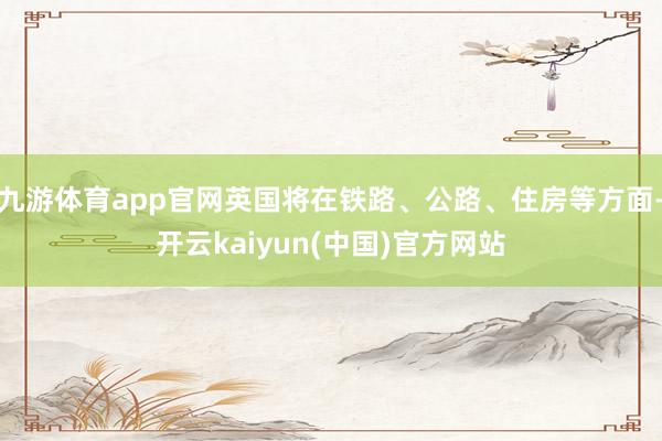 九游体育app官网英国将在铁路、公路、住房等方面-开云kaiyun(中国)官方网站