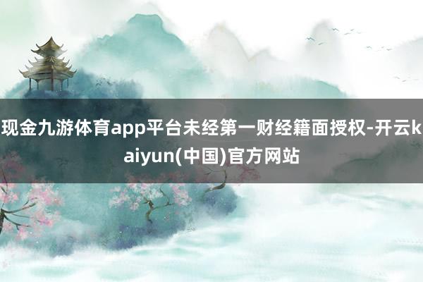 现金九游体育app平台未经第一财经籍面授权-开云kaiyun(中国)官方网站