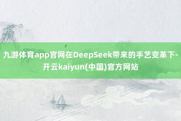 九游体育app官网在DeepSeek带来的手艺变革下-开云kaiyun(中国)官方网站
