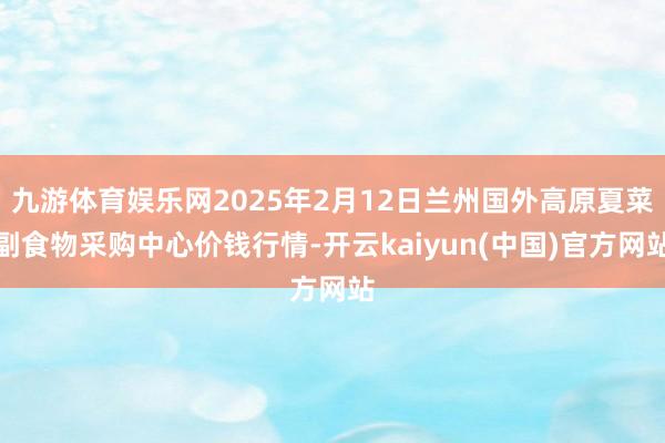 九游体育娱乐网2025年2月12日兰州国外高原夏菜副食物采购中心价钱行情-开云kaiyun(中国)官方网站
