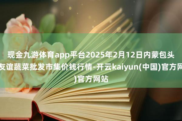 现金九游体育app平台2025年2月12日内蒙包头市友谊蔬菜批发市集价钱行情-开云kaiyun(中国)官方网站