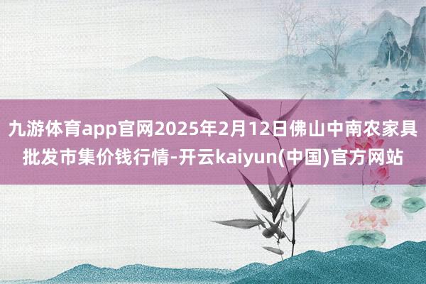 九游体育app官网2025年2月12日佛山中南农家具批发市集价钱行情-开云kaiyun(中国)官方网站