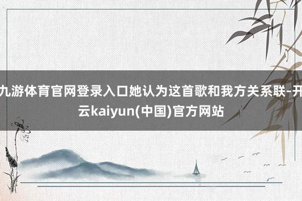 九游体育官网登录入口她认为这首歌和我方关系联-开云kaiyun(中国)官方网站