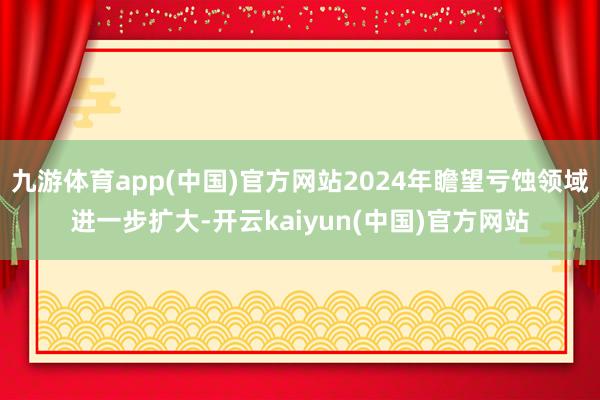 九游体育app(中国)官方网站2024年瞻望亏蚀领域进一步扩大-开云kaiyun(中国)官方网站