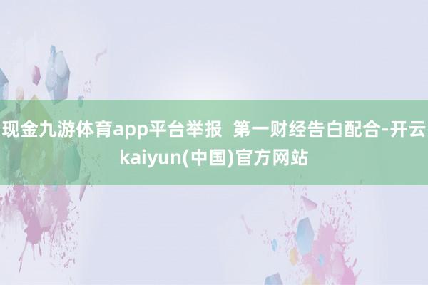 现金九游体育app平台举报 第一财经告白配合-开云kaiyun(中国)官方网站
