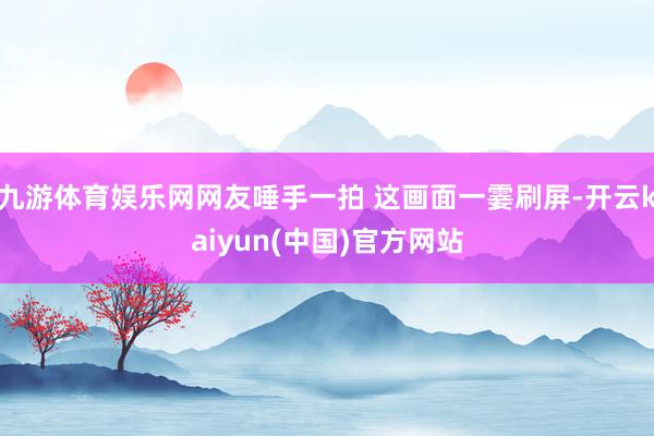 九游体育娱乐网网友唾手一拍 这画面一霎刷屏-开云kaiyun(中国)官方网站