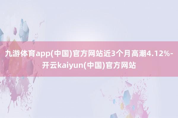 九游体育app(中国)官方网站近3个月高潮4.12%-开云kaiyun(中国)官方网站