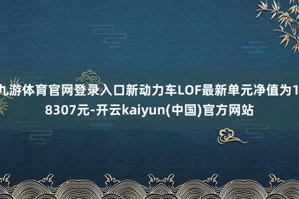 九游体育官网登录入口新动力车LOF最新单元净值为1.8307元-开云kaiyun(中国)官方网站