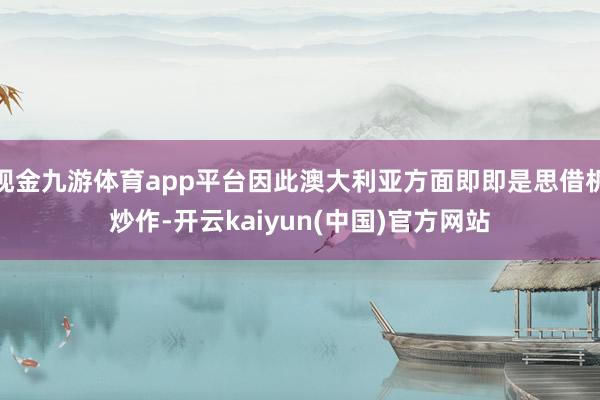 现金九游体育app平台因此澳大利亚方面即即是思借机炒作-开云kaiyun(中国)官方网站
