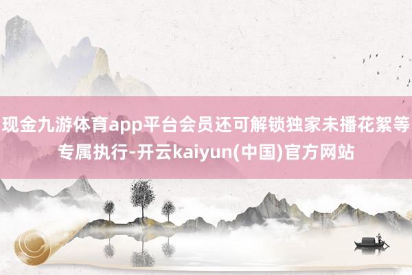现金九游体育app平台会员还可解锁独家未播花絮等专属执行-开云kaiyun(中国)官方网站