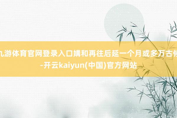 九游体育官网登录入口媾和再往后延一个月或多万古候-开云kaiyun(中国)官方网站
