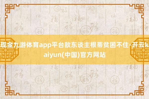 现金九游体育app平台敌东谈主根蒂贫困不住-开云kaiyun(中国)官方网站