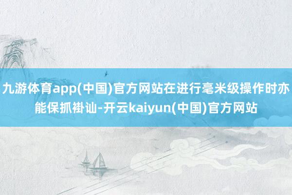 九游体育app(中国)官方网站在进行毫米级操作时亦能保抓褂讪-开云kaiyun(中国)官方网站