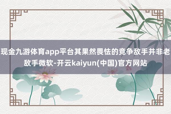 现金九游体育app平台其果然畏怯的竞争敌手并非老敌手微软-开云kaiyun(中国)官方网站