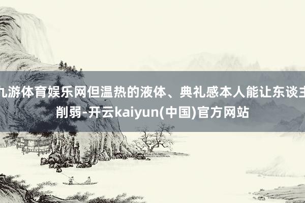 九游体育娱乐网但温热的液体、典礼感本人能让东谈主削弱-开云kaiyun(中国)官方网站
