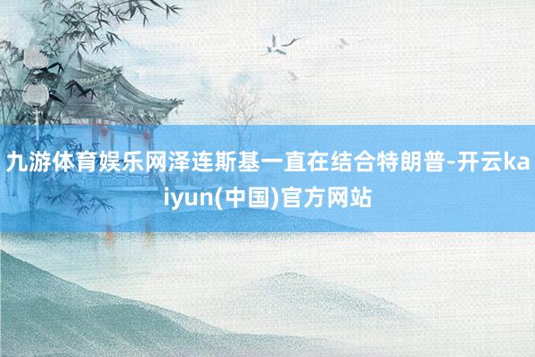 九游体育娱乐网泽连斯基一直在结合特朗普-开云kaiyun(中国)官方网站