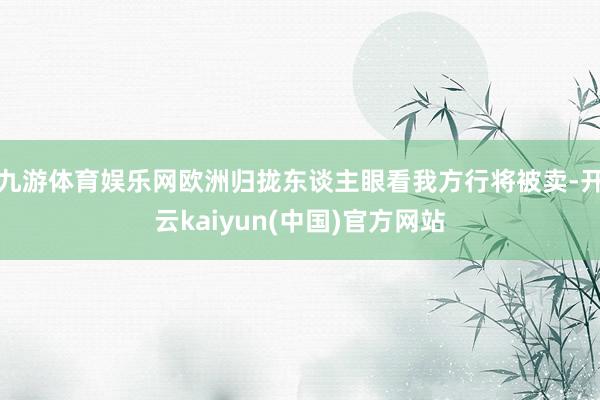 九游体育娱乐网欧洲归拢东谈主眼看我方行将被卖-开云kaiyun(中国)官方网站